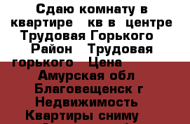 Сдаю комнату в квартире 18кв в  центре Трудовая-Горького › Район ­ Трудовая-горького › Цена ­ 9 000 - Амурская обл., Благовещенск г. Недвижимость » Квартиры сниму   . Амурская обл.,Благовещенск г.